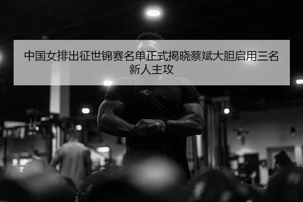 中国女排出征世锦赛名单正式揭晓蔡斌大胆启用三名新人主攻